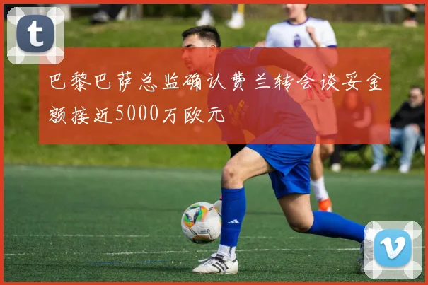 巴黎巴萨总监确认费兰转会谈妥金额接近5000万欧元