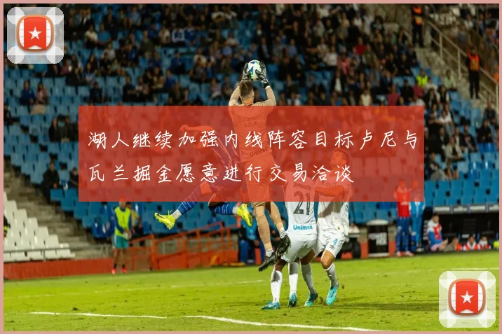 湖人继续加强内线阵容目标卢尼与瓦兰掘金愿意进行交易洽谈