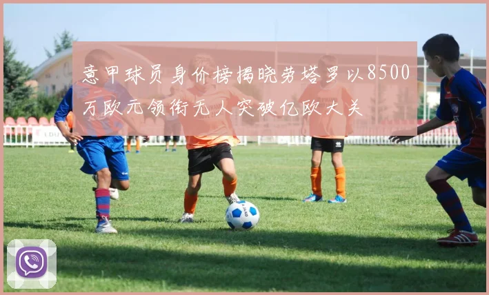 意甲球员身价榜揭晓劳塔罗以8500万欧元领衔无人突破亿欧大关