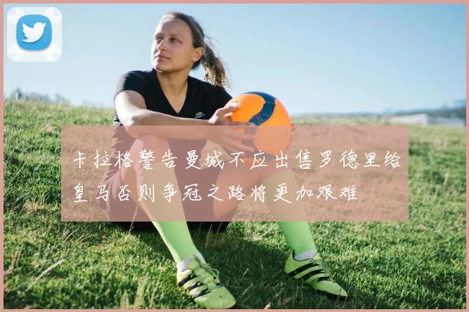 卡拉格警告曼城不应出售罗德里给皇马否则争冠之路将更加艰难